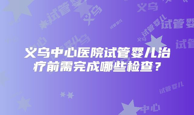 义乌中心医院试管婴儿治疗前需完成哪些检查?