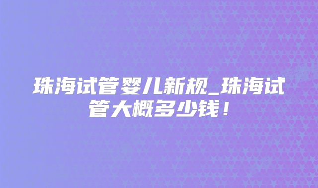 珠海试管婴儿新规_珠海试管大概多少钱！