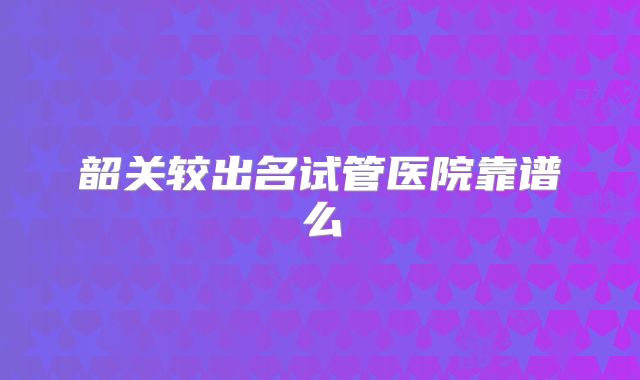 韶关较出名试管医院靠谱么