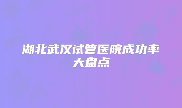 湖北武汉试管医院成功率大盘点