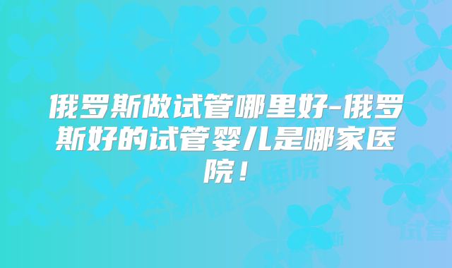 俄罗斯做试管哪里好-俄罗斯好的试管婴儿是哪家医院！
