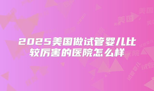 2025美国做试管婴儿比较厉害的医院怎么样