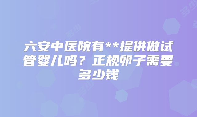 六安中医院有**提供做试管婴儿吗？正规卵子需要多少钱