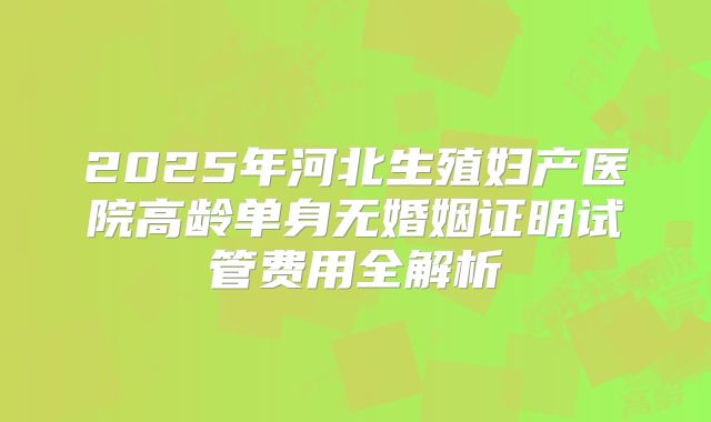 2025年河北生殖妇产医院高龄单身无婚姻证明试管费用全解析