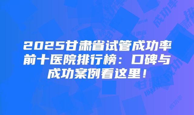 2025甘肃省试管成功率前十医院排行榜：口碑与成功案例看这里！