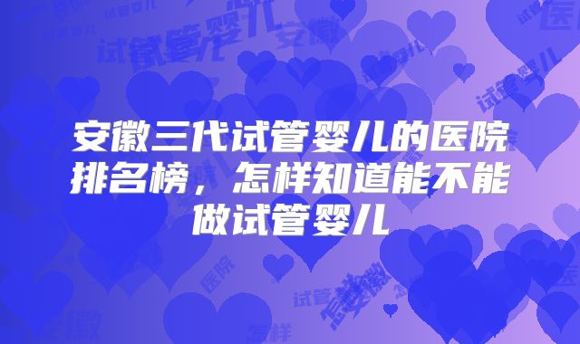 安徽三代试管婴儿的医院排名榜，怎样知道能不能做试管婴儿