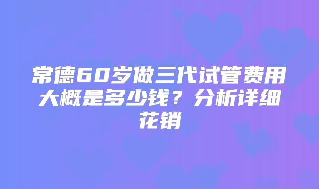 常德60岁做三代试管费用大概是多少钱？分析详细花销