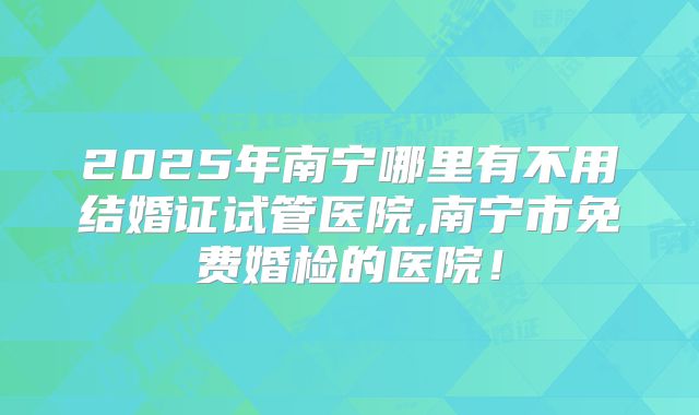 2025年南宁哪里有不用结婚证试管医院,南宁市免费婚检的医院!