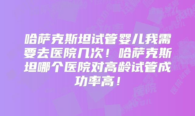 哈萨克斯坦试管婴儿我需要去医院几次!哈萨克斯坦哪个医院对高龄试管成功率高!