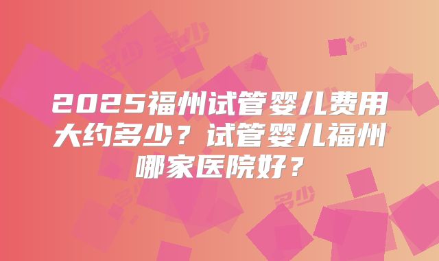 2025福州试管婴儿费用大约多少？试管婴儿福州哪家医院好？