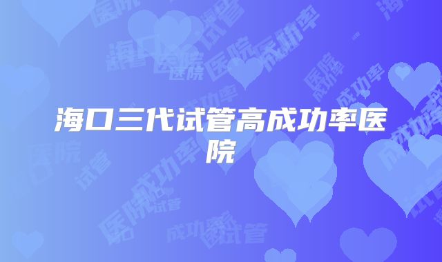 海口三代试管高成功率医院