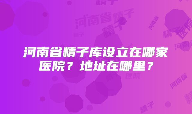 河南省精子库设立在哪家医院?地址在哪里?