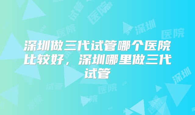 深圳做三代试管哪个医院比较好，深圳哪里做三代试管
