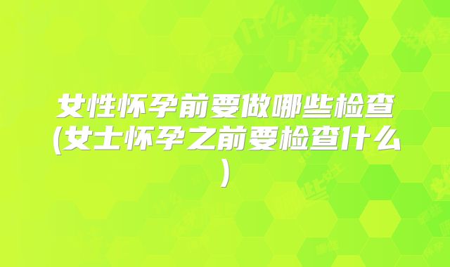 女性怀孕前要做哪些检查(女士怀孕之前要检查什么)