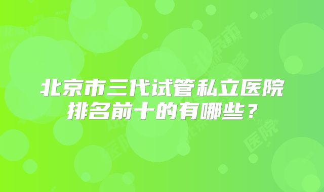 北京市三代试管私立医院排名前十的有哪些？