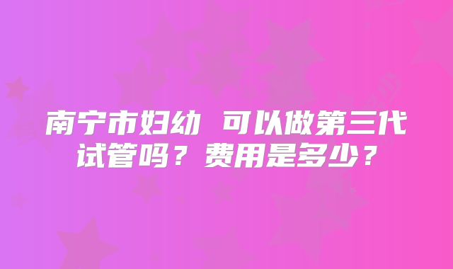 南宁市妇幼 可以做第三代试管吗?费用是多少?