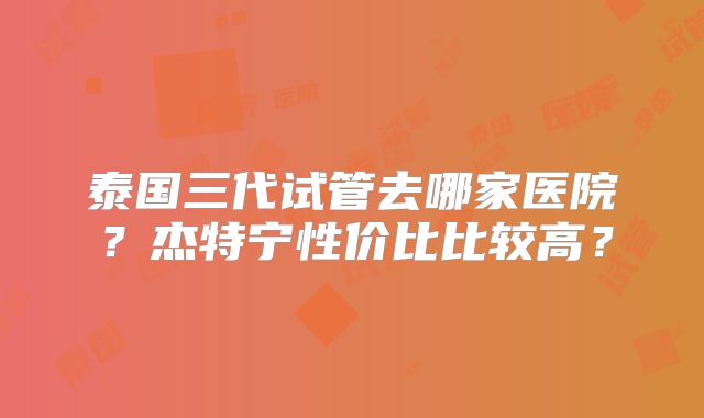 泰国三代试管去哪家医院？杰特宁性价比比较高？