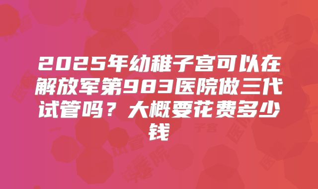 2025年幼稚子宫可以在解放军第983医院做三代试管吗?大概要花费多少钱
