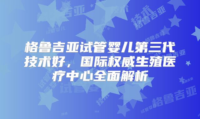 格鲁吉亚试管婴儿第三代技术好，国际权威生殖医疗中心全面解析