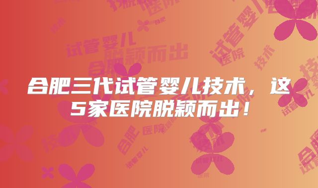 合肥三代试管婴儿技术，这5家医院脱颖而出！