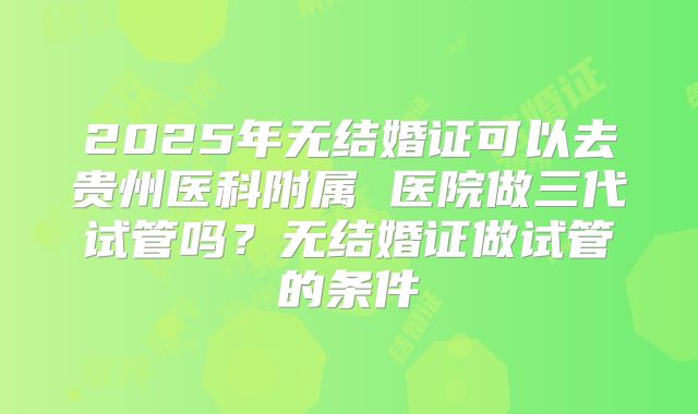 2025年无结婚证可以去贵州医科附属 医院做三代试管吗？无结婚证做试管的条件