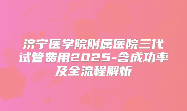 济宁医学院附属医院三代试管费用2025-含成功率及全流程解析