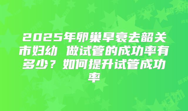 2025年卵巢早衰去韶关市妇幼 做试管的成功率有多少？如何提升试管成功率