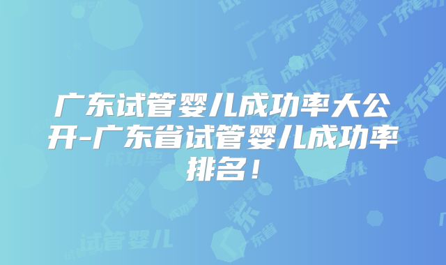 广东试管婴儿成功率大公开-广东省试管婴儿成功率排名!