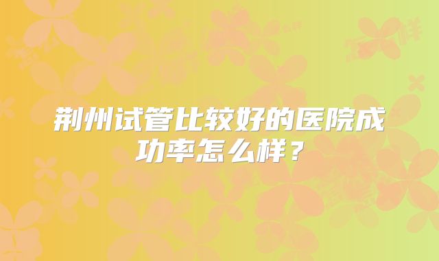 荆州试管比较好的医院成功率怎么样？
