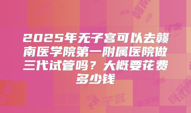 2025年无子宫可以去赣南医学院第一附属医院做三代试管吗？大概要花费多少钱