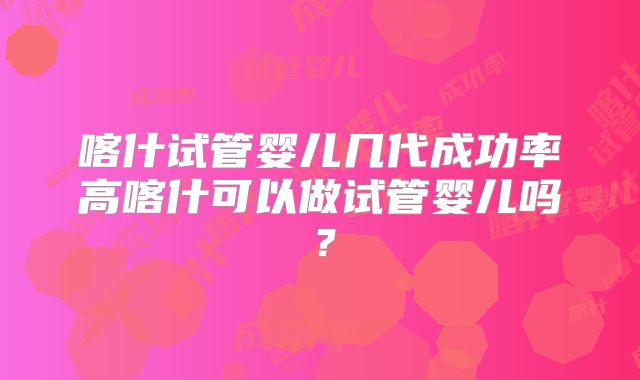 喀什试管婴儿几代成功率高喀什可以做试管婴儿吗？