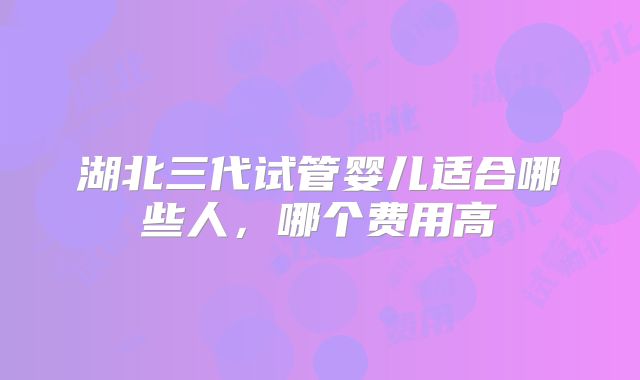 湖北三代试管婴儿适合哪些人,哪个费用高