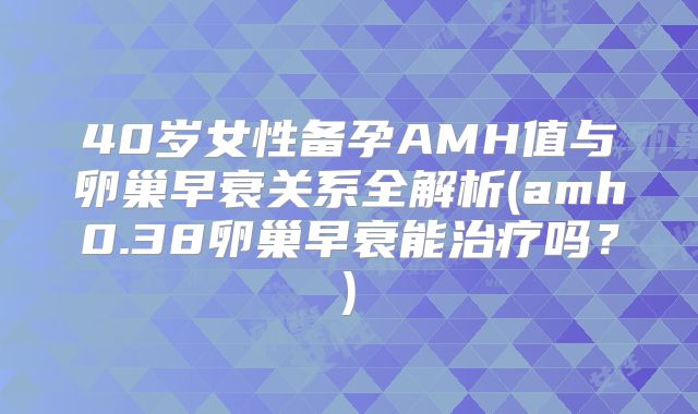 40岁女性备孕AMH值与卵巢早衰关系全解析(amh0.38卵巢早衰能治疗吗？)