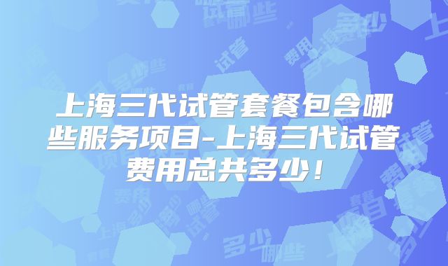 上海三代试管套餐包含哪些服务项目-上海三代试管费用总共多少!