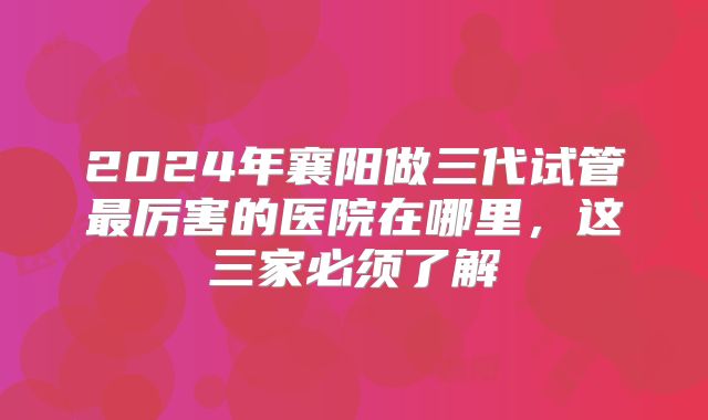 2024年襄阳做三代试管最厉害的医院在哪里,这三家必须了解
