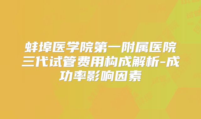蚌埠医学院第一附属医院三代试管费用构成解析-成功率影响因素
