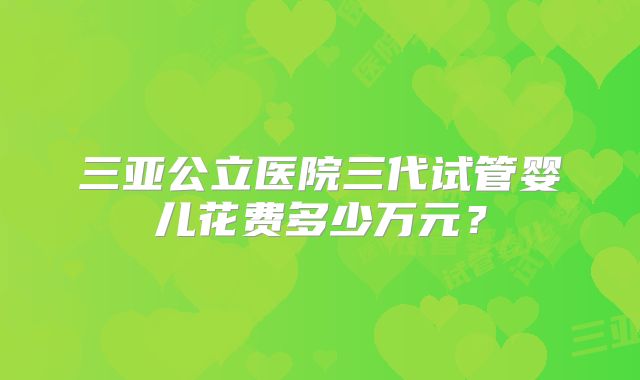 三亚公立医院三代试管婴儿花费多少万元？