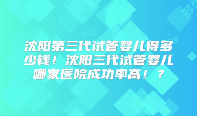 沈阳第三代试管婴儿得多少钱！沈阳三代试管婴儿哪家医院成功率高！？