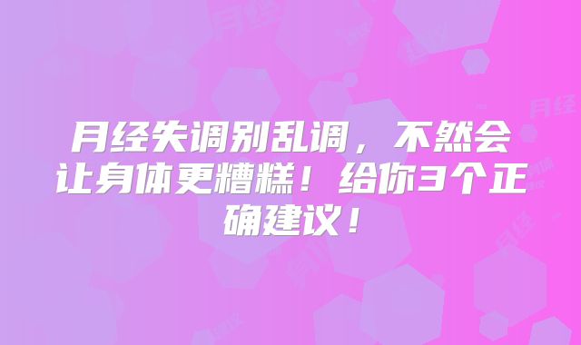 月经失调别乱调，不然会让身体更糟糕！给你3个正确建议！