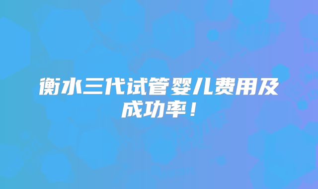 衡水三代试管婴儿费用及成功率！