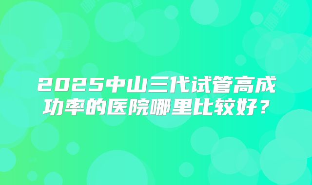 2025中山三代试管高成功率的医院哪里比较好?