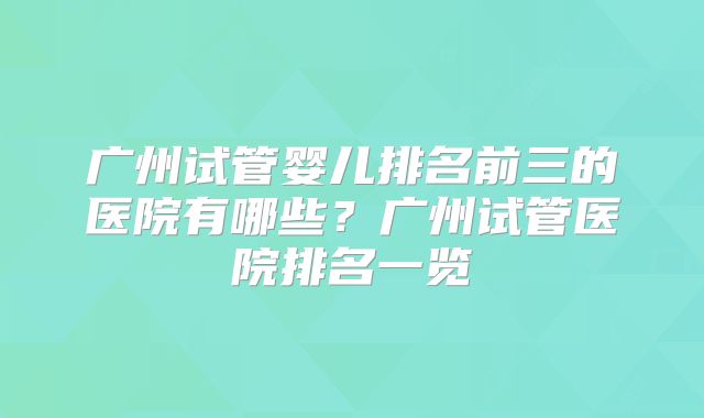 广州试管婴儿排名前三的医院有哪些?广州试管医院排名一览