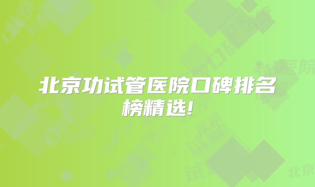 北京功试管医院口碑排名榜精选!
