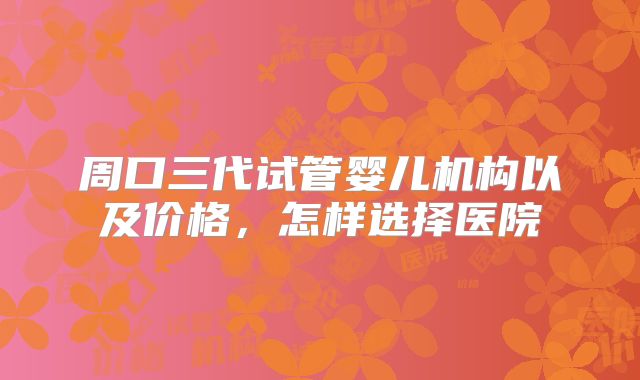 周口三代试管婴儿机构以及价格，怎样选择医院