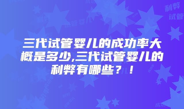 三代试管婴儿的成功率大概是多少,三代试管婴儿的利弊有哪些?!