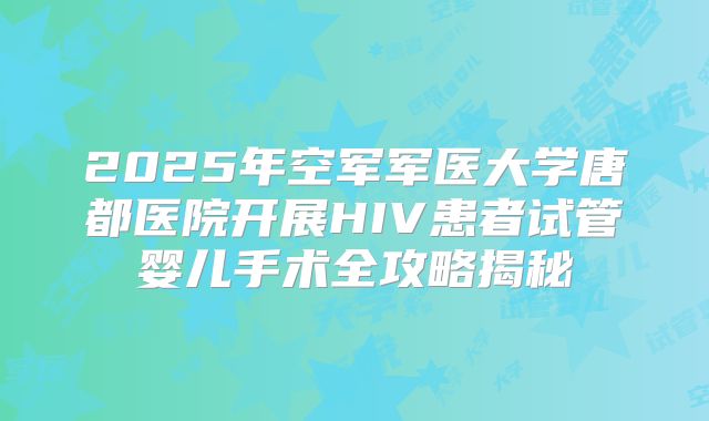 2025年空军军医大学唐都医院开展HIV患者试管婴儿手术全攻略揭秘