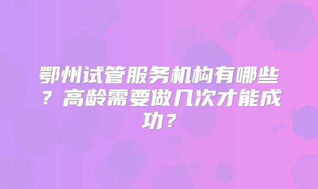 鄂州试管服务机构有哪些？高龄需要做几次才能成功？
