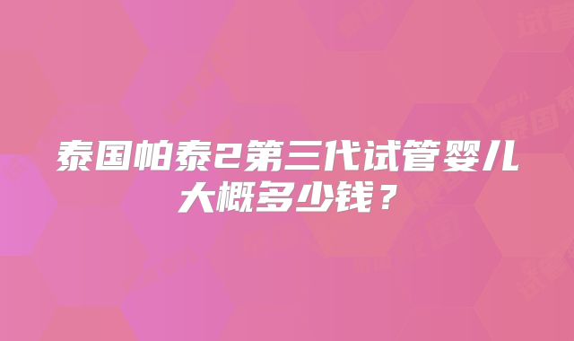 泰国帕泰2第三代试管婴儿大概多少钱？