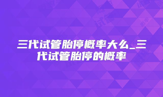 三代试管胎停概率大么_三代试管胎停的概率