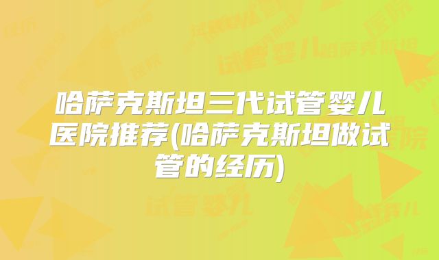 哈萨克斯坦三代试管婴儿医院推荐(哈萨克斯坦做试管的经历)
